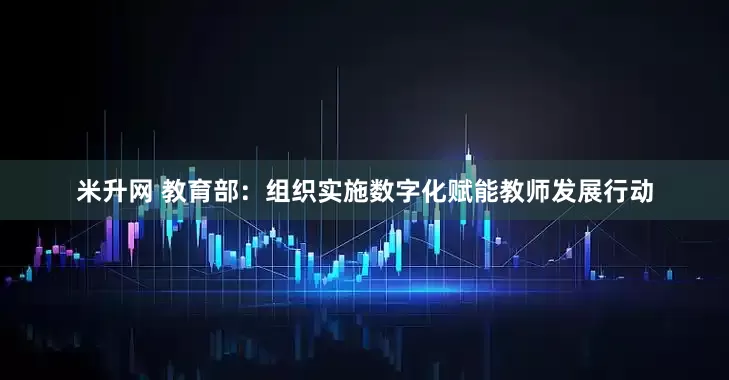 米升网 教育部：组织实施数字化赋能教师发展行动