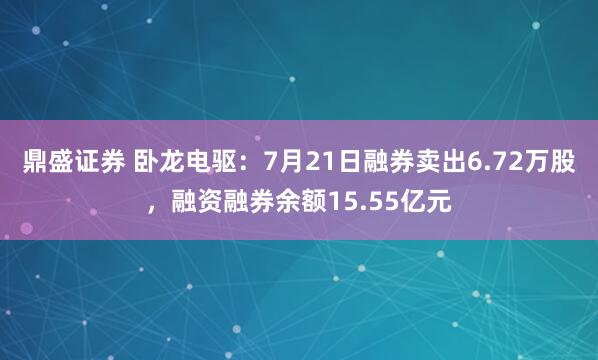 鼎盛证券 卧龙电驱：7月21日融券卖出6.72万股，融资融券余额15.55亿元