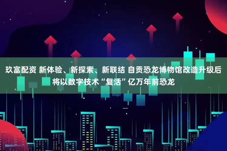 玖富配资 新体验、新探索、新联结 自贡恐龙博物馆改造升级后将以数字技术“复活”亿万年前恐龙