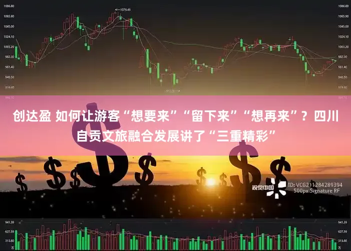 创达盈 如何让游客“想要来”“留下来”“想再来”？四川自贡文旅融合发展讲了“三重精彩”