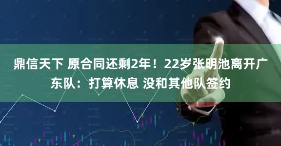 鼎信天下 原合同还剩2年！22岁张明池离开广东队：打算休息 没和其他队签约