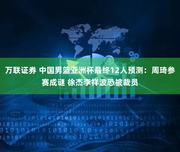 万联证券 中国男篮亚洲杯最终12人预测：周琦参赛成谜 徐杰李祥波恐被裁员