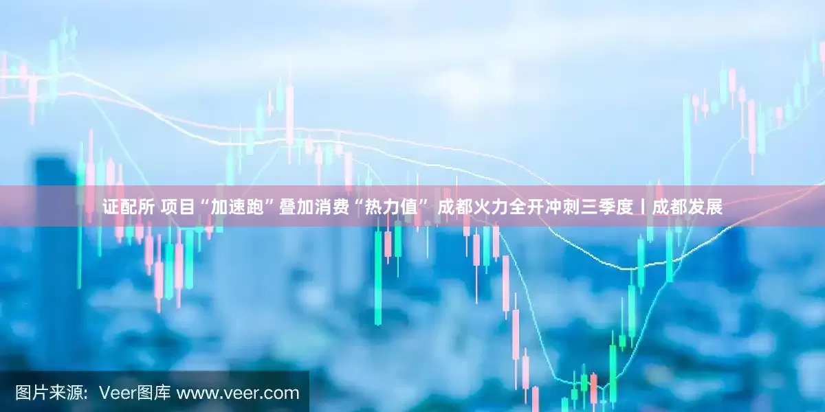 证配所 项目“加速跑”叠加消费“热力值” 成都火力全开冲刺三季度丨成都发展