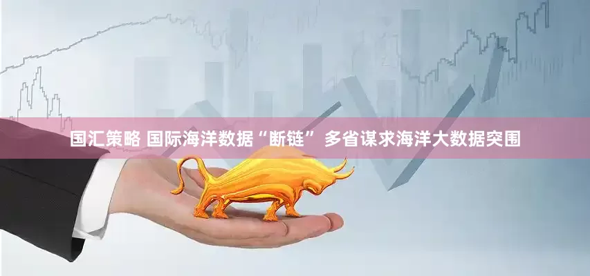 国汇策略 国际海洋数据“断链” 多省谋求海洋大数据突围