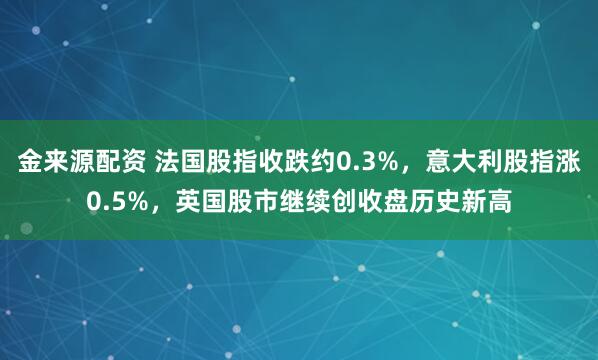 金来源配资 法国股指收跌约0.3%，意大利股指涨0.5%，英国股市继续创收盘历史新高