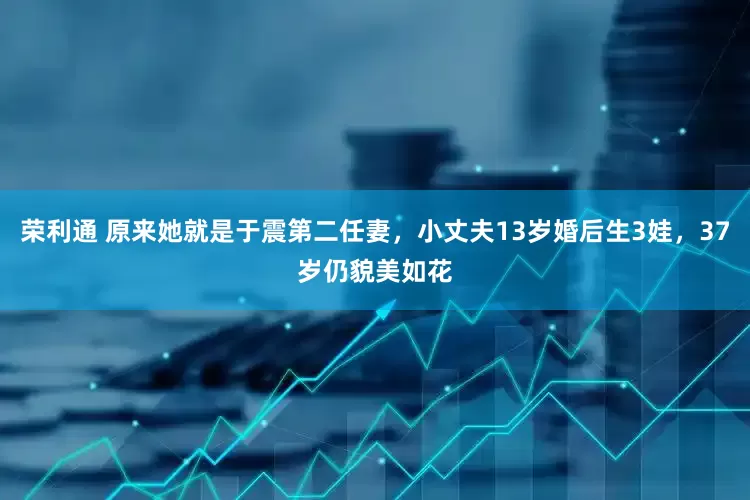 荣利通 原来她就是于震第二任妻，小丈夫13岁婚后生3娃，37岁仍貌美如花