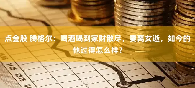 点金股 腾格尔：喝酒喝到家财散尽，妻离女逝，如今的他过得怎么样？