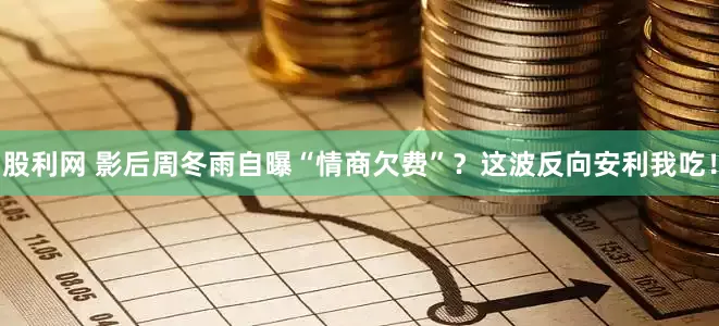 股利网 影后周冬雨自曝“情商欠费”？这波反向安利我吃！