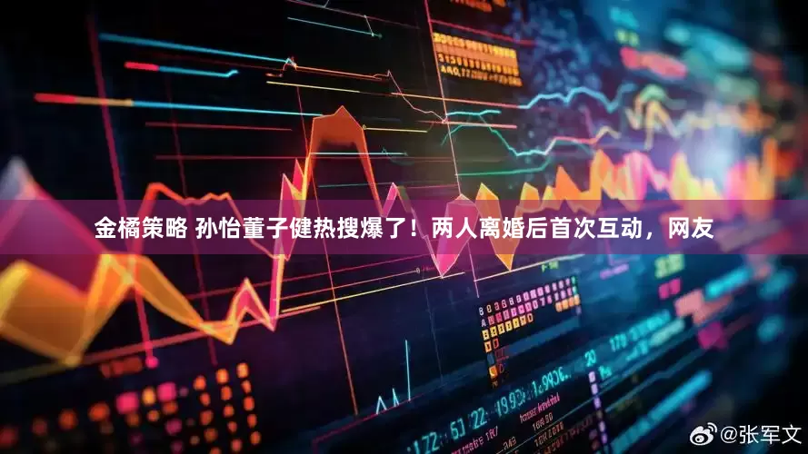 金橘策略 孙怡董子健热搜爆了！两人离婚后首次互动，网友