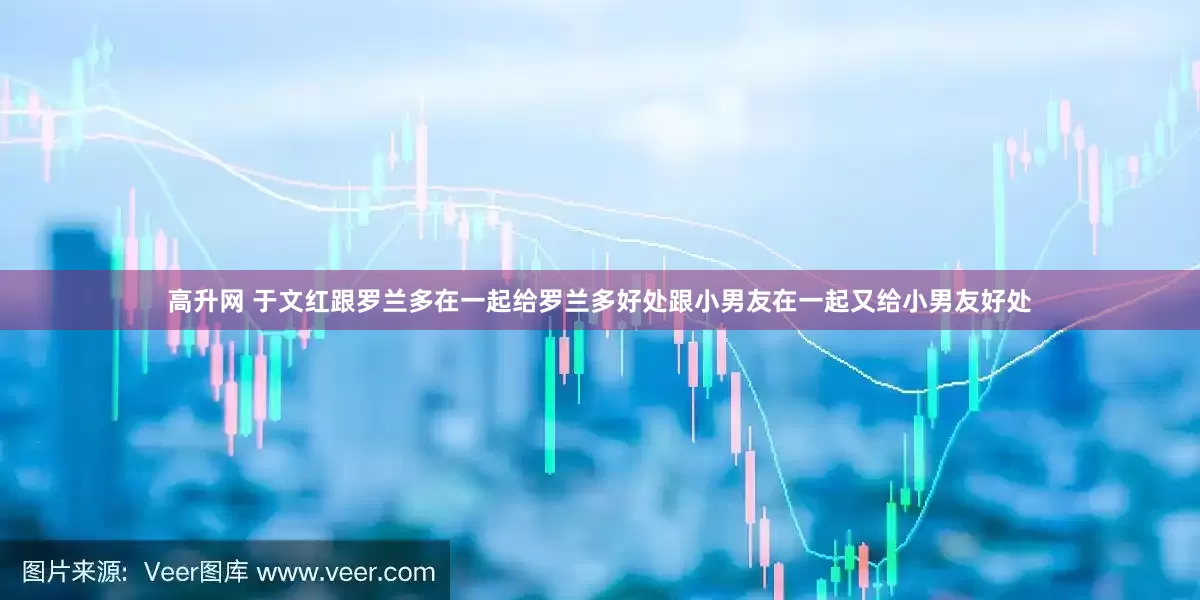 高升网 于文红跟罗兰多在一起给罗兰多好处跟小男友在一起又给小男友好处