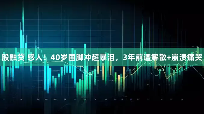 股融贷 感人！40岁国脚冲超暴泪，3年前遭解散+崩溃痛哭