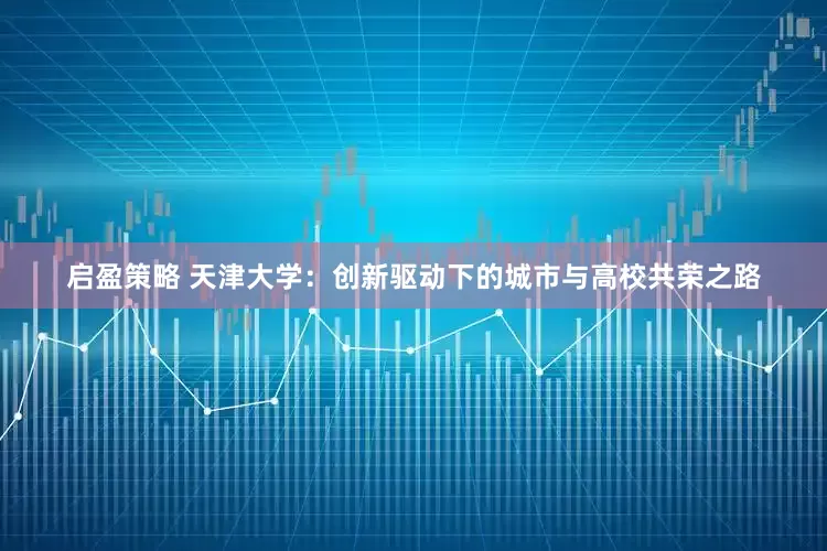 启盈策略 天津大学：创新驱动下的城市与高校共荣之路