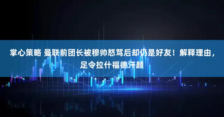 掌心策略 曼联前团长被穆帅怒骂后却仍是好友！解释理由，足令拉什福德汗颜